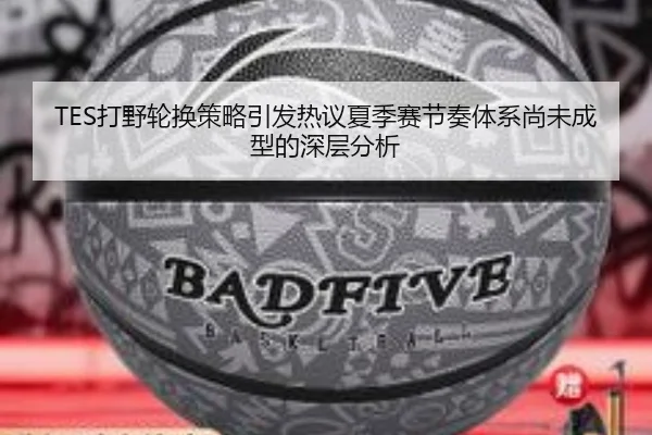 TES打野轮换策略引发热议夏季赛节奏体系尚未成型的深层分析