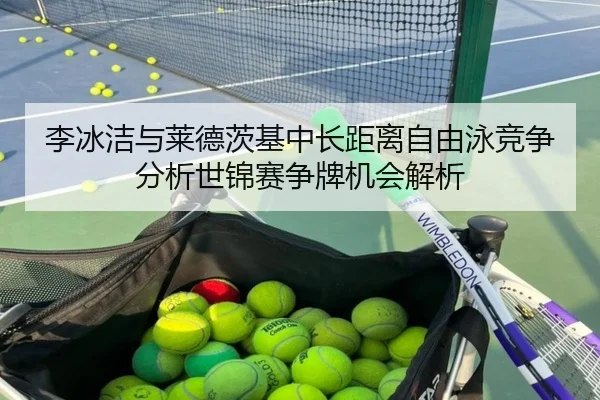 李冰洁与莱德茨基中长距离自由泳竞争分析世锦赛争牌机会解析