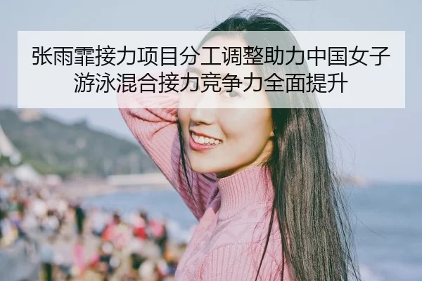 张雨霏接力项目分工调整助力中国女子游泳混合接力竞争力全面提升