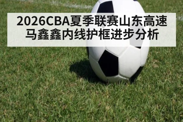 2026CBA夏季联赛山东高速马鑫鑫内线护框进步分析