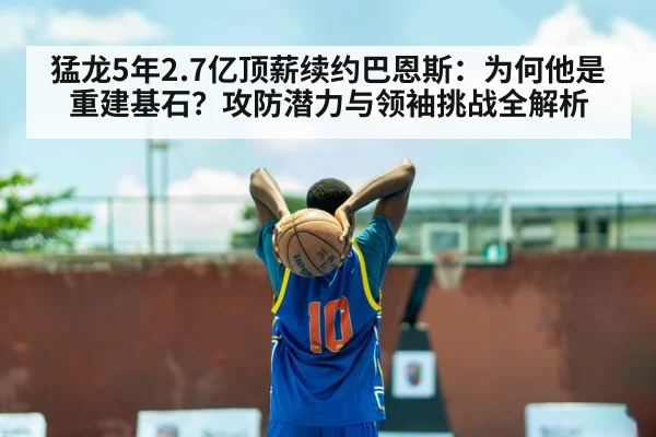 猛龙5年2.7亿顶薪续约巴恩斯：为何他是重建基石？攻防潜力与领袖挑战全解析