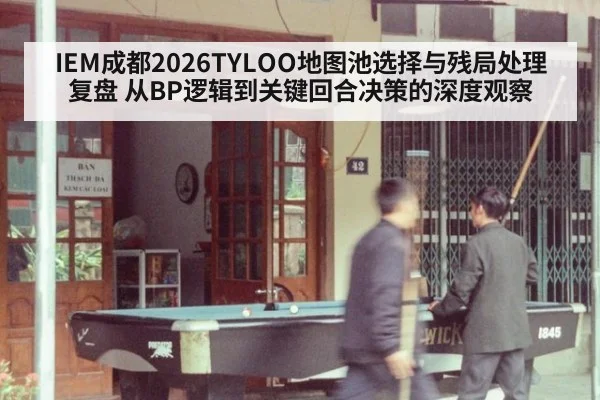 IEM成都2026TYLOO地图池选择与残局处理复盘 从BP逻辑到关键回合决策的深度观察